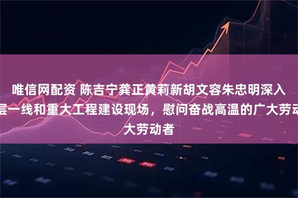 唯信网配资 陈吉宁龚正黄莉新胡文容朱忠明深入基层一线和重大工程建设现场，慰问奋战高温的广大劳动者