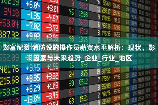 聚富配资 消防设施操作员薪资水平解析：现状、影响因素与未来趋势_企业_行业_地区