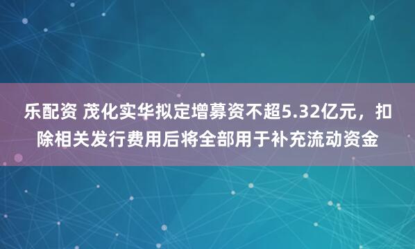 乐配资 茂化实华拟定增募资不超5.32亿元，扣除相关发行费用后将全部用于补充流动资金