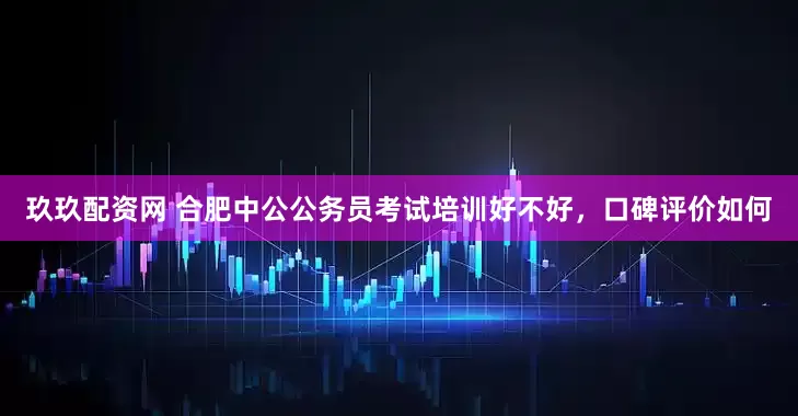 玖玖配资网 合肥中公公务员考试培训好不好，口碑评价如何