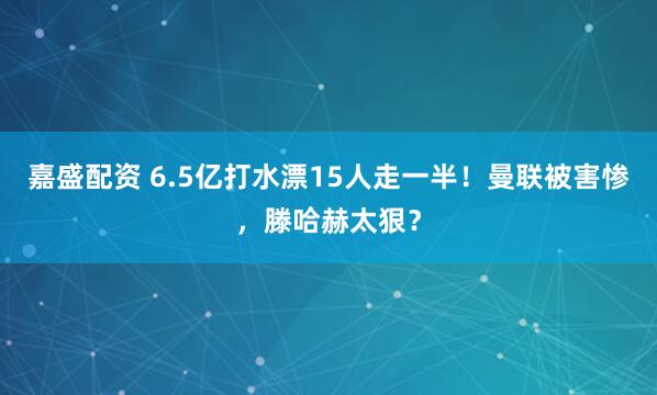 嘉盛配资 6.5亿打水漂15人走一半！曼联被害惨，滕哈赫太狠？
