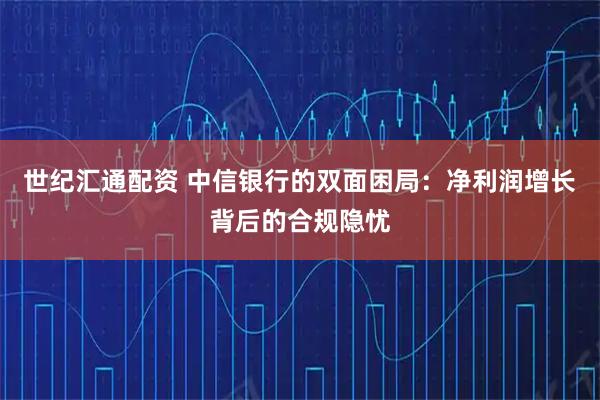 世纪汇通配资 中信银行的双面困局：净利润增长背后的合规隐忧