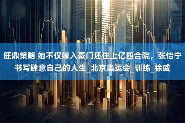 旺鼎策略 她不仅嫁入豪门还住上亿四合院，张怡宁书写肆意自己的人生_北京奥运会_训练_徐威