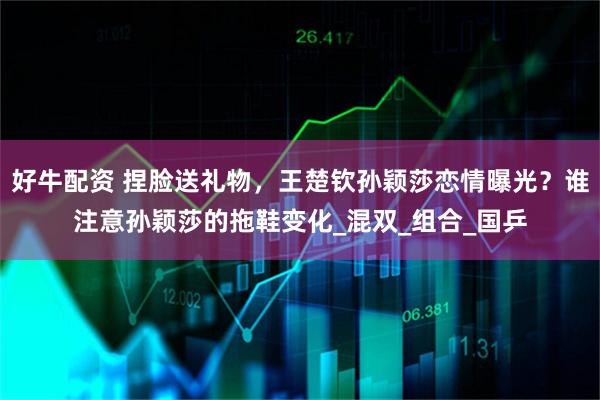 好牛配资 捏脸送礼物，王楚钦孙颖莎恋情曝光？谁注意孙颖莎的拖鞋变化_混双_组合_国乒