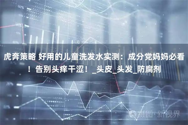 虎奔策略 好用的儿童洗发水实测：成分党妈妈必看！告别头痒干涩！_头皮_头发_防腐剂
