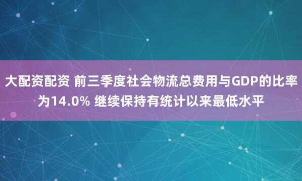 大配资配资 前三季度社会物流总费用与GDP的比率为14.0% 继续保持有统计以来最低水平