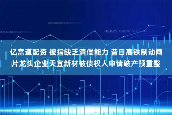 亿富道配资 被指缺乏清偿能力 昔日高铁制动闸片龙头企业天宜新材被债权人申请破产预重整
