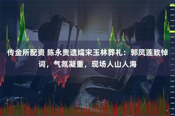 传金所配资 陈永贵遗孀宋玉林葬礼：郭凤莲致悼词，气氛凝重，现场人山人海