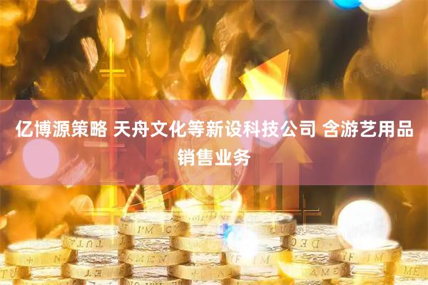 亿博源策略 天舟文化等新设科技公司 含游艺用品销售业务