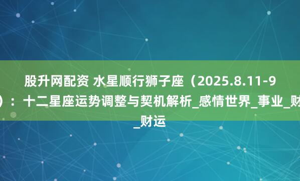 股升网配资 水星顺行狮子座（2025.8.11-9.2）：十二星座运势调整与契机解析_感情世界_事业_财运